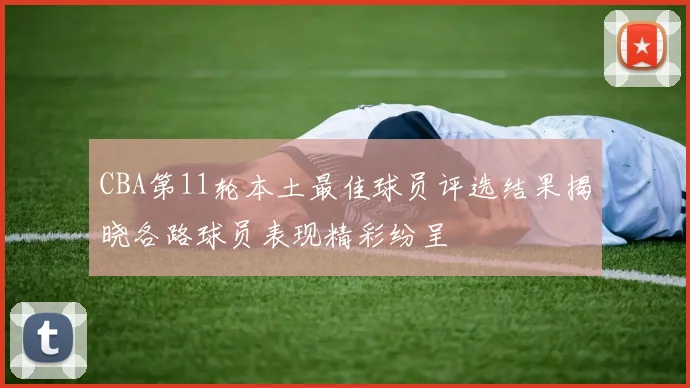 CBA第11轮本土最佳球员评选结果揭晓各路球员表现精彩纷呈