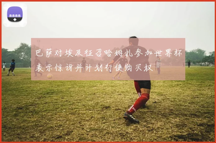 巴萨对埃及征召哈姆扎参加世界杯表示惊讶并计划行使购买权