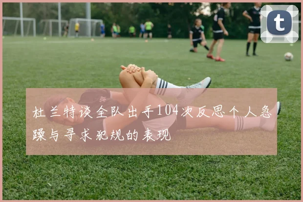 杜兰特谈全队出手104次反思个人急躁与寻求犯规的表现