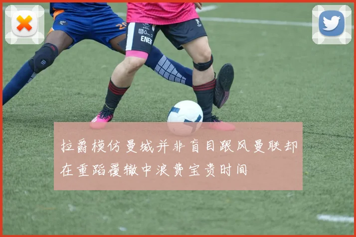 拉爵模仿曼城并非盲目跟风曼联却在重蹈覆辙中浪费宝贵时间