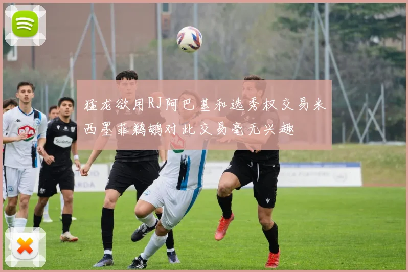 猛龙欲用RJ阿巴基和选秀权交易米西墨菲鹈鹕对此交易毫无兴趣