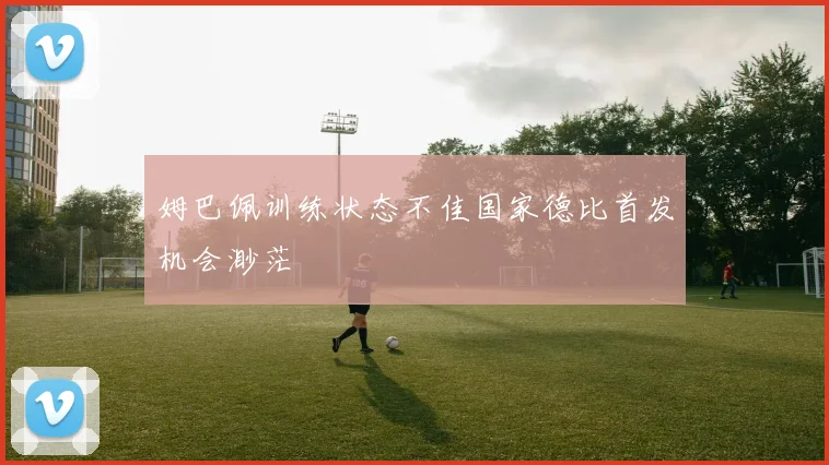 姆巴佩训练状态不佳国家德比首发机会渺茫