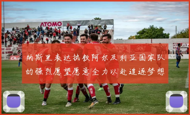 纳斯里表达执教阿尔及利亚国家队的强烈愿望愿意全力以赴追逐梦想