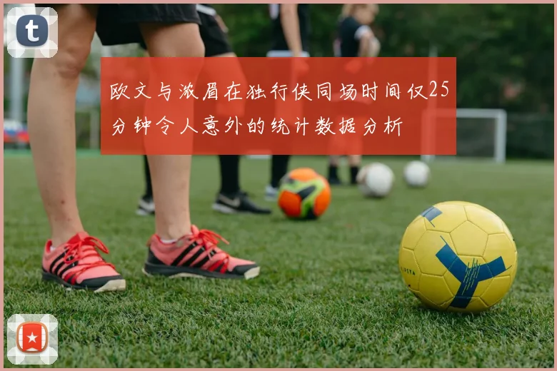 欧文与浓眉在独行侠同场时间仅25分钟令人意外的统计数据分析