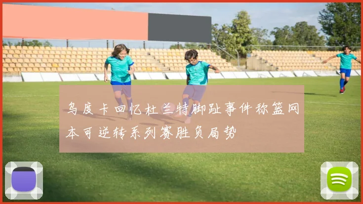 乌度卡回忆杜兰特脚趾事件称篮网本可逆转系列赛胜负局势
