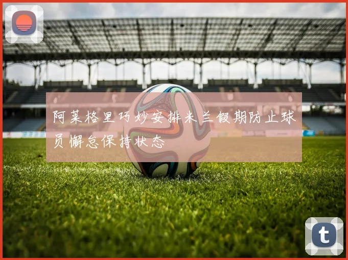 阿莱格里巧妙安排米兰假期防止球员懈怠保持状态