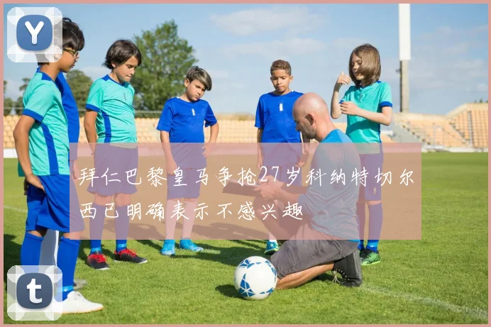 拜仁巴黎皇马争抢27岁科纳特切尔西已明确表示不感兴趣