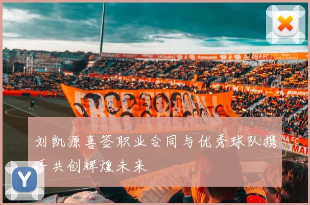 刘凯源喜签职业合同与优秀球队携手共创辉煌未来