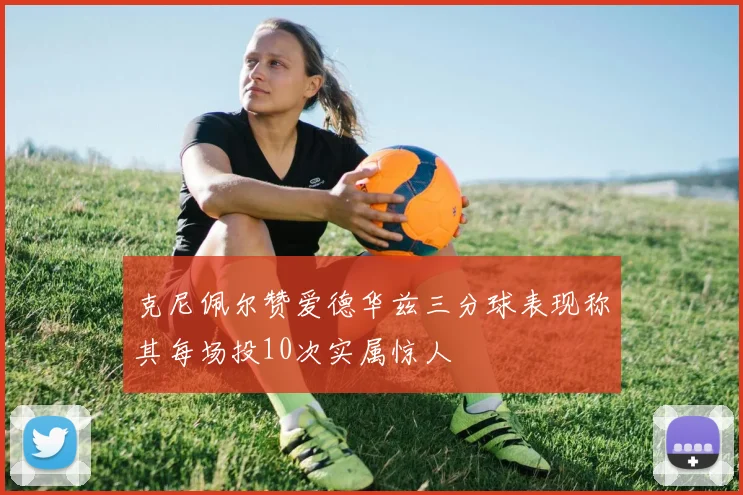 克尼佩尔赞爱德华兹三分球表现称其每场投10次实属惊人