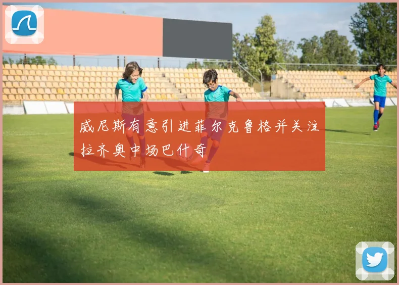威尼斯有意引进菲尔克鲁格并关注拉齐奥中场巴什奇