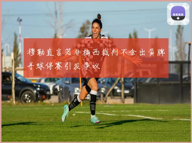 穆勒直言若非梅西裁判不会出黄牌手球停赛引发争议
