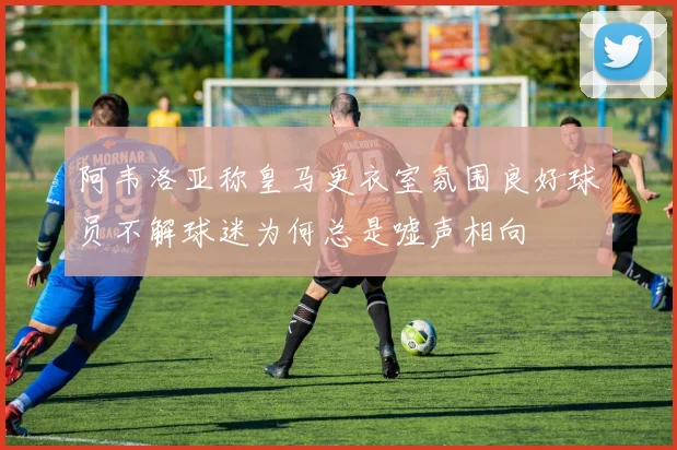 阿韦洛亚称皇马更衣室氛围良好球员不解球迷为何总是嘘声相向
