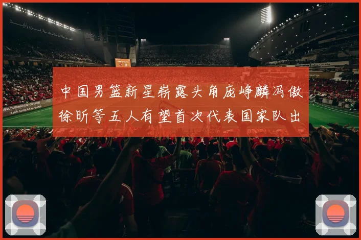 中国男篮新星崭露头角庞峥麟冯傲徐昕等五人有望首次代表国家队出战