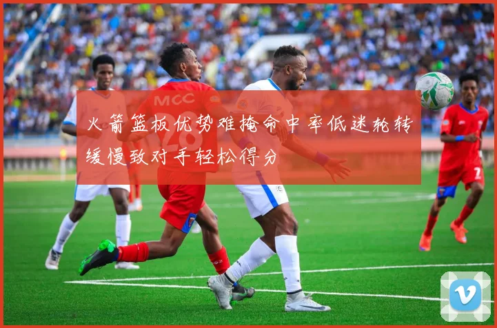 火箭篮板优势难掩命中率低迷轮转缓慢致对手轻松得分
