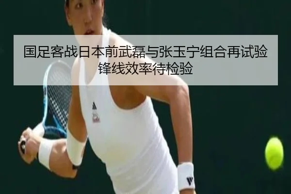 国足客战日本前武磊与张玉宁组合再试验锋线效率待检验（PANDASPORTS）